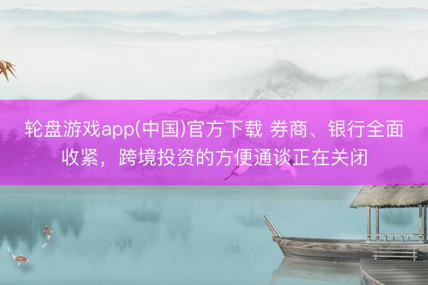轮盘游戏app(中国)官方下载 券商、银行全面收紧，跨境投资的方便通谈正在关闭