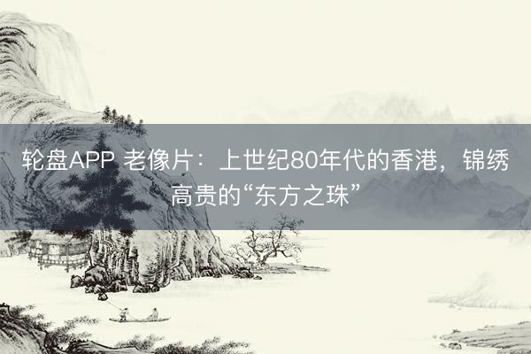 轮盘APP 老像片：上世纪80年代的香港，锦绣高贵的“东方之珠”