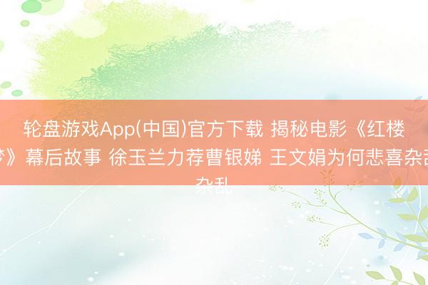 轮盘游戏App(中国)官方下载 揭秘电影《红楼梦》幕后故事 徐玉兰力荐曹银娣 王文娟为何悲喜杂乱