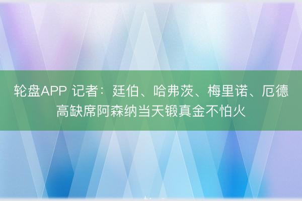 轮盘APP 记者：廷伯、哈弗茨、梅里诺、厄德高缺席阿森纳当天锻真金不怕火