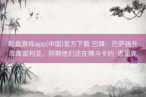 轮盘游戏app(中国)官方下载 巴媒:巴萨挑升库库雷利亚,同期他们还在搏斗卡约·恩里克
