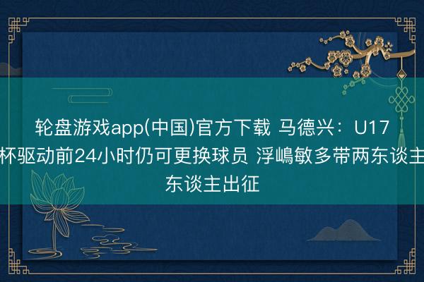 轮盘游戏app(中国)官方下载 马德兴：U17亚洲杯驱动前24小时仍可更换球员 浮嶋敏多带两东谈主出征