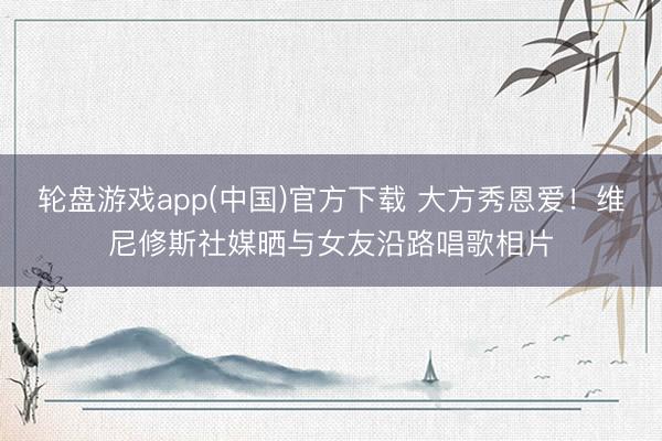 轮盘游戏app(中国)官方下载 大方秀恩爱！维尼修斯社媒晒与女友沿路唱歌相片