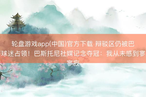 轮盘游戏app(中国)官方下载 辩驳区仍被巴萨球迷占领！巴斯托尼社媒记念夺冠：我从未感到寥寂