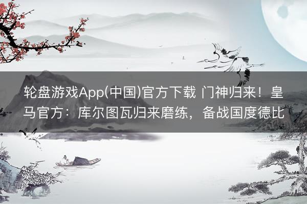 轮盘游戏App(中国)官方下载 门神归来！皇马官方：库尔图瓦归来磨练，备战国度德比