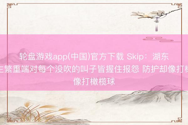 轮盘游戏app(中国)官方下载 Skip：湖东说念主繁重端对每个没吹的叫子皆握住报怨 防护却像打橄榄球