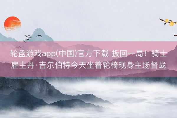 轮盘游戏app(中国)官方下载 扳回一局！骑士雇主丹·吉尔伯特今天坐着轮椅现身主场督战