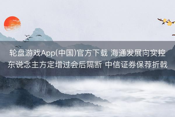 轮盘游戏App(中国)官方下载 海通发展向实控东说念主方定增过会后隔断 中信证券保荐折戟