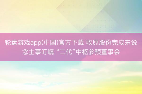 轮盘游戏app(中国)官方下载 牧原股份完成东说念主事叮嘱 “二代”中枢参预董事会