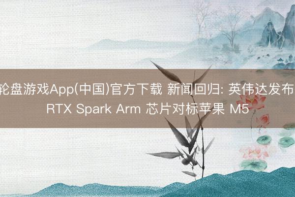 轮盘游戏App(中国)官方下载 新闻回归: 英伟达发布 RTX Spark Arm 芯片对标苹果 M5