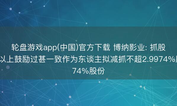 轮盘游戏app(中国)官方下载 博纳影业: 抓股5%以上鼓励过甚一致作为东谈主拟减抓不超2.9974%股份