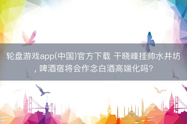 轮盘游戏app(中国)官方下载 干晓峰挂帅水井坊， 啤酒宿将会作念白酒高端化吗?