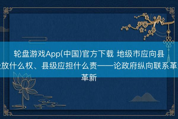 轮盘游戏App(中国)官方下载 地级市应向县级放什么权、县级应担什么责——论政府纵向联系革新