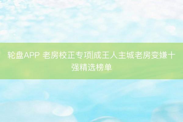 轮盘APP 老房校正专项|成王人主城老房变嫌十强精选榜单