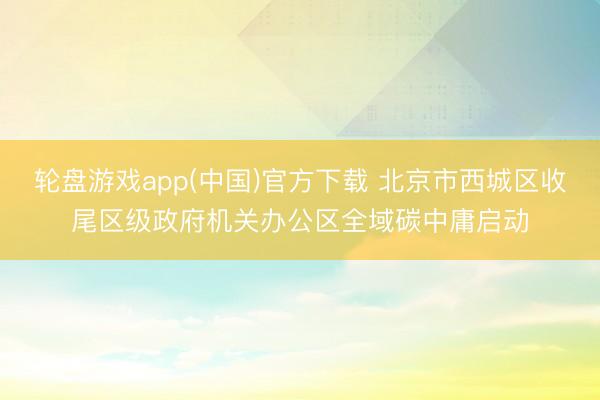 轮盘游戏app(中国)官方下载 北京市西城区收尾区级政府机关办公区全域碳中庸启动