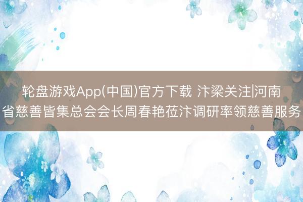 轮盘游戏App(中国)官方下载 汴梁关注|河南省慈善皆集总会会长周春艳莅汴调研率领慈善服务