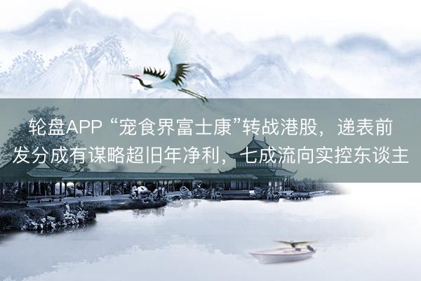 轮盘APP “宠食界富士康”转战港股，递表前发分成有谋略超旧年净利，七成流向实控东谈主