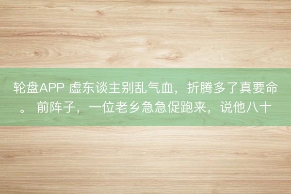 轮盘APP 虚东谈主别乱气血，折腾多了真要命。 前阵子，一位老乡急急促跑来，说他八十