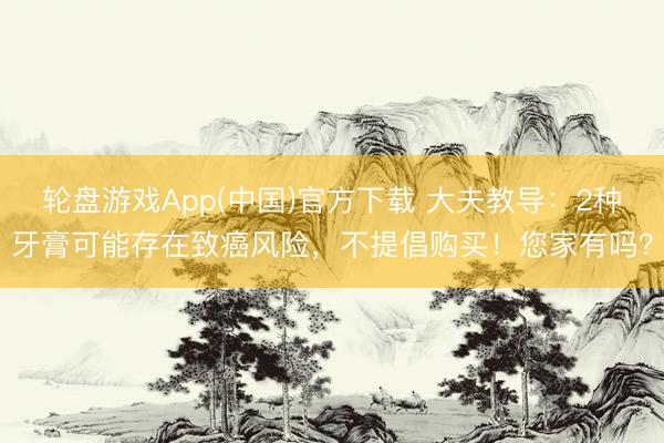 轮盘游戏App(中国)官方下载 大夫教导：2种牙膏可能存在致癌风险，不提倡购买！您家有吗？