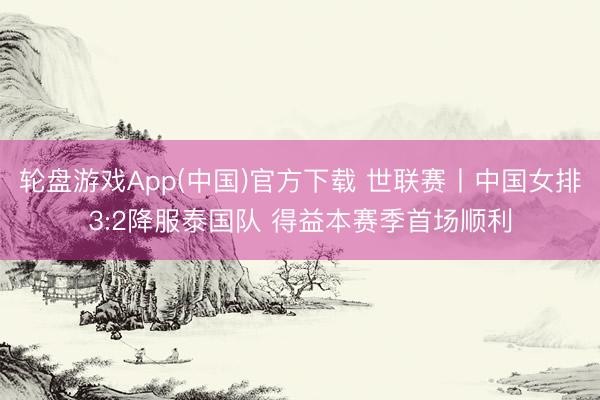 轮盘游戏App(中国)官方下载 世联赛丨中国女排3:2降服泰国队 得益本赛季首场顺利