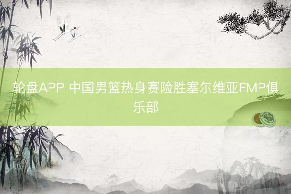 轮盘APP 中国男篮热身赛险胜塞尔维亚FMP俱乐部