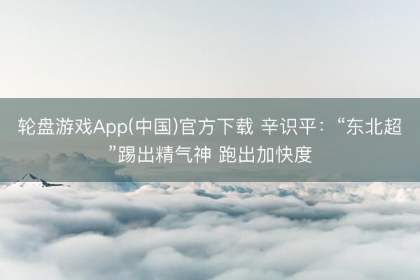轮盘游戏App(中国)官方下载 辛识平：“东北超”踢出精气神 跑出加快度