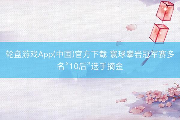 轮盘游戏App(中国)官方下载 寰球攀岩冠军赛多名“10后”选手摘金