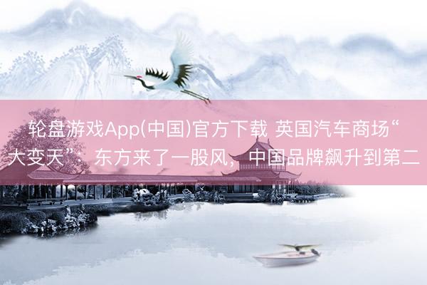 轮盘游戏App(中国)官方下载 英国汽车商场“大变天”：东方来了一股风，中国品牌飙升到第二