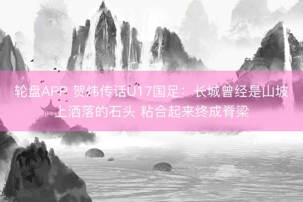 轮盘APP 贺炜传话U17国足：长城曾经是山坡上洒落的石头 粘合起来终成脊梁