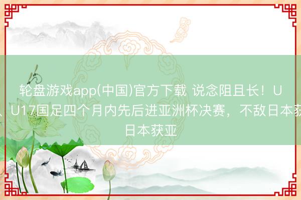 轮盘游戏app(中国)官方下载 说念阻且长！U23、U17国足四个月内先后进亚洲杯决赛，不敌日本获亚
