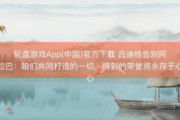 轮盘游戏App(中国)官方下载 吕迪格告别阿拉巴：咱们共同打造的一切，得到的荣誉将永存于心