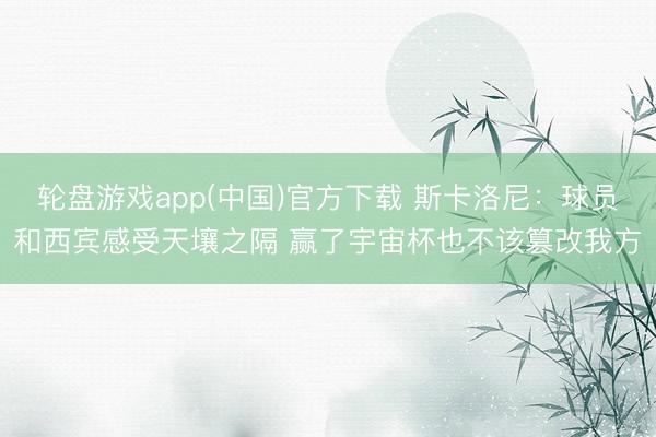 轮盘游戏app(中国)官方下载 斯卡洛尼：球员和西宾感受天壤之隔 赢了宇宙杯也不该篡改我方
