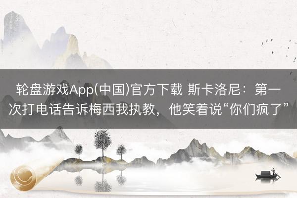 轮盘游戏App(中国)官方下载 斯卡洛尼：第一次打电话告诉梅西我执教，他笑着说“你们疯了”