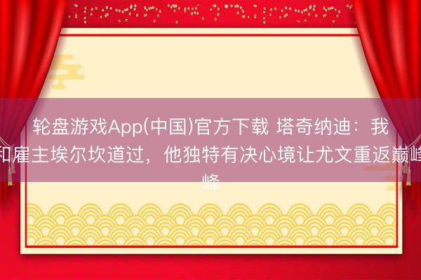 轮盘游戏App(中国)官方下载 塔奇纳迪：我和雇主埃尔坎道过，他独特有决心境让尤文重返巅峰