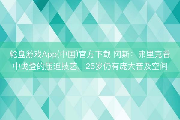 轮盘游戏App(中国)官方下载 阿斯：弗里克看中戈登的压迫技艺，25岁仍有庞大普及空间