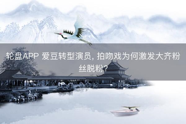 轮盘APP 爱豆转型演员， 拍吻戏为何激发大齐粉丝脱粉?