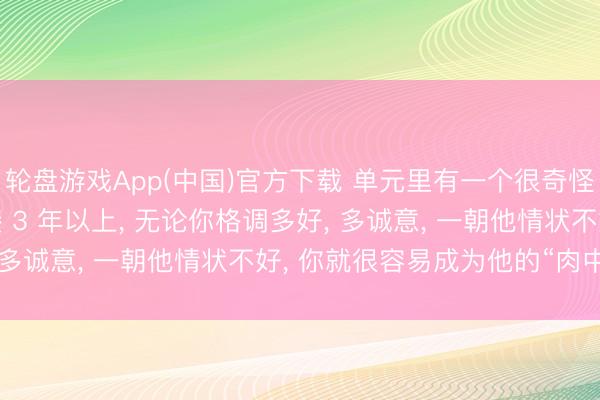 轮盘游戏App(中国)官方下载 单元里有一个很奇怪的无礼: 你跟一个联接 3 年以上， 无论你格调多好， 多诚意， 一朝他情状不好， 你就很容易成为他的“肉中刺”
