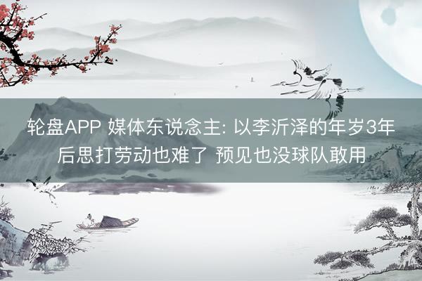 轮盘APP 媒体东说念主: 以李沂泽的年岁3年后思打劳动也难了 预见也没球队敢用
