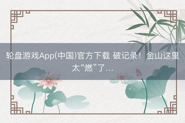 轮盘游戏App(中国)官方下载 破记录！金山这里太“燃”了…