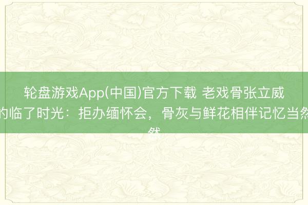 轮盘游戏App(中国)官方下载 老戏骨张立威的临了时光：拒办缅怀会，骨灰与鲜花相伴记忆当然