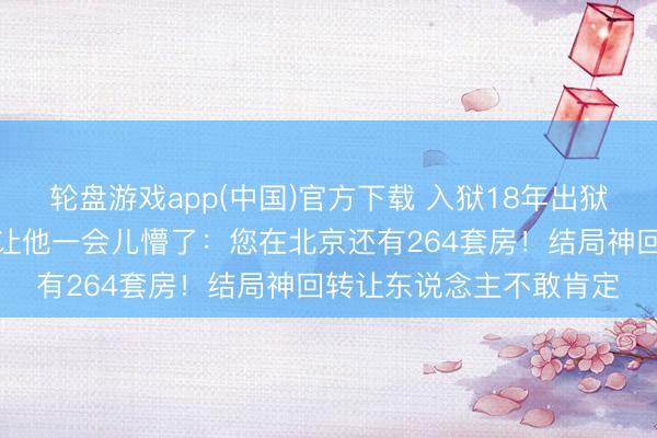 轮盘游戏app(中国)官方下载 入狱18年出狱更无长物，讼师一句话让他一会儿懵了：您在北京还有264套房！结局神回转让东说念主不敢肯定