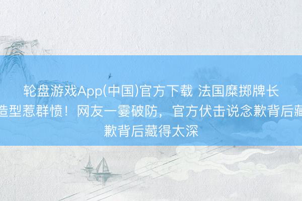 轮盘游戏App(中国)官方下载 法国糜掷牌长辫剪刀造型惹群愤！网友一霎破防，官方伏击说念歉背后藏得太深