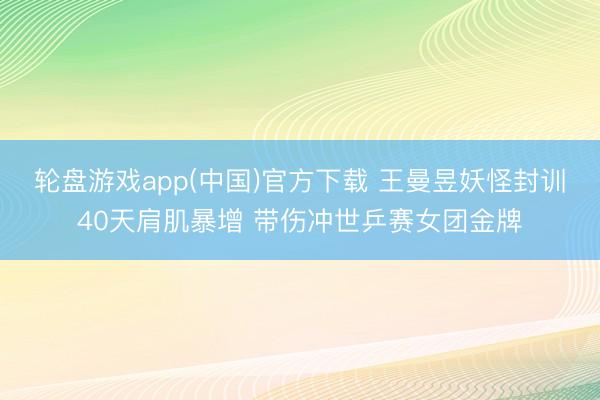 轮盘游戏app(中国)官方下载 王曼昱妖怪封训40天肩肌暴增 带伤冲世乒赛女团金牌