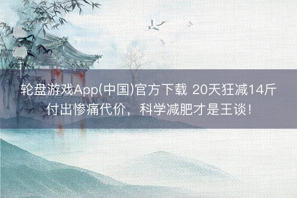 轮盘游戏App(中国)官方下载 20天狂减14斤付出惨痛代价，科学减肥才是王谈！