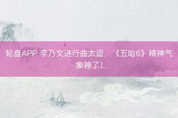 轮盘APP 李乃文进行曲太逗，《五哈6》精神气象神了！
