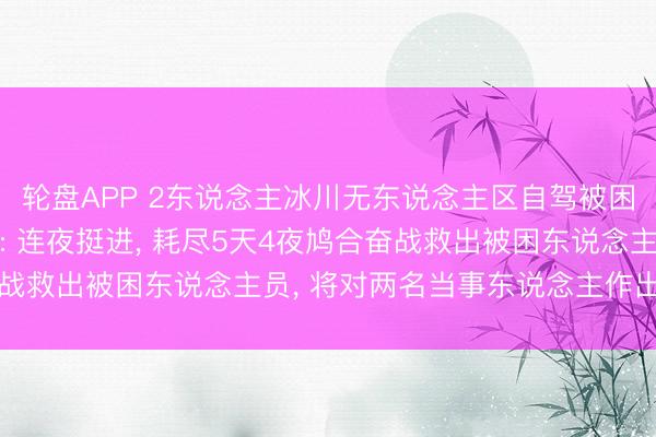轮盘APP 2东说念主冰川无东说念主区自驾被困获救， 西藏双湖警方: 连夜挺进， 耗尽5天4夜鸠合奋战救出被困东说念主员， 将对两名当事东说念主作出行政处罚