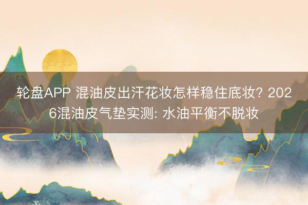 轮盘APP 混油皮出汗花妆怎样稳住底妆? 2026混油皮气垫实测: 水油平衡不脱妆