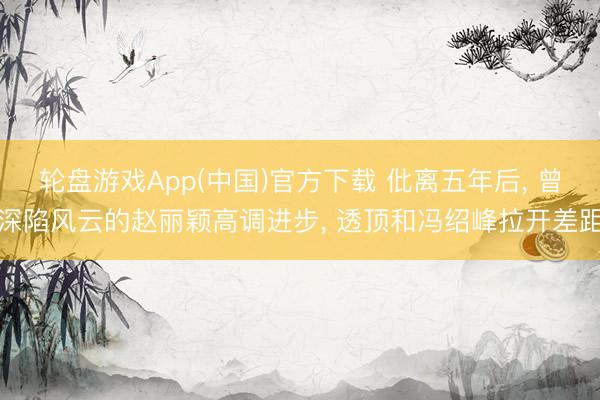 轮盘游戏App(中国)官方下载 仳离五年后， 曾深陷风云的赵丽颖高调进步， 透顶和冯绍峰拉开差距