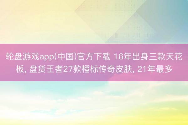 轮盘游戏app(中国)官方下载 16年出身三款天花板， 盘货王者27款橙标传奇皮肤， 21年最多