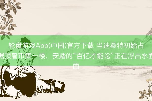 轮盘游戏App(中国)官方下载 当迪桑特初始占据顶奢市集一楼，安踏的“百亿才能论”正在浮出水面